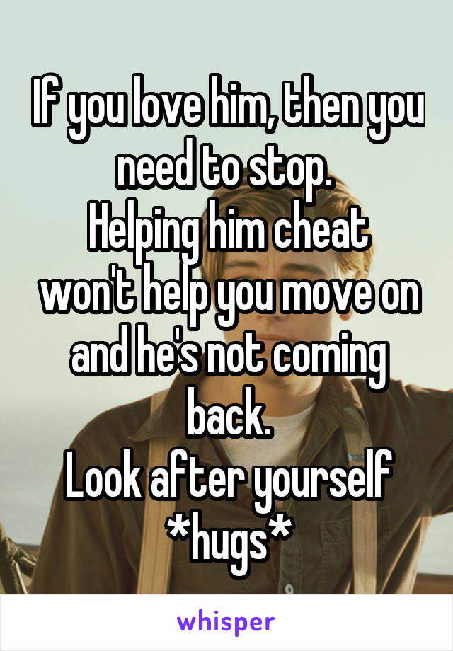 If you love him, then you need to stop. 
Helping him cheat won't help you move on and he's not coming back.
Look after yourself
*hugs*