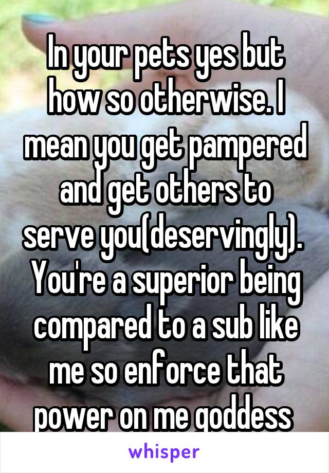 In your pets yes but how so otherwise. I mean you get pampered and get others to serve you(deservingly). 
You're a superior being compared to a sub like me so enforce that power on me goddess 