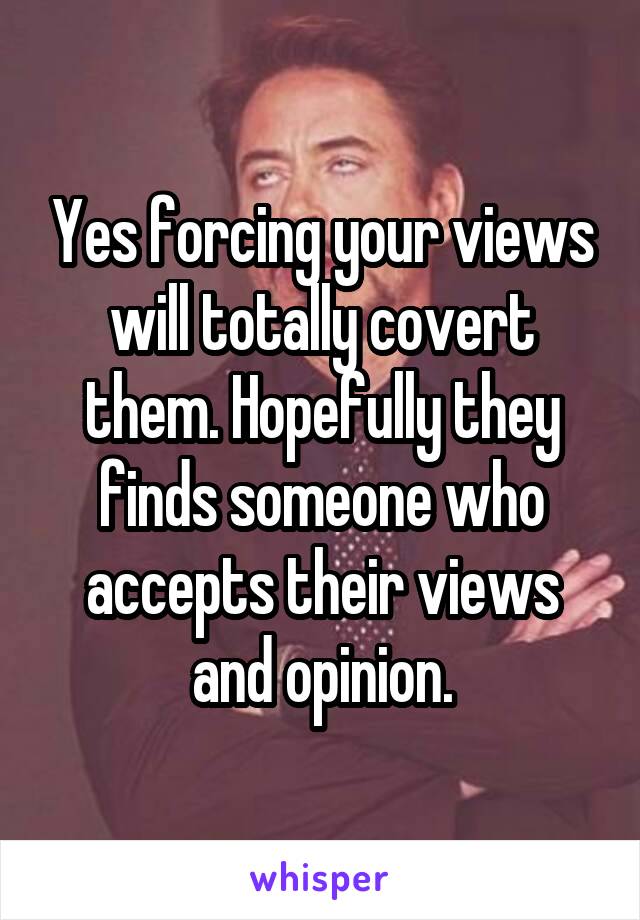 Yes forcing your views will totally covert them. Hopefully they finds someone who accepts their views and opinion.