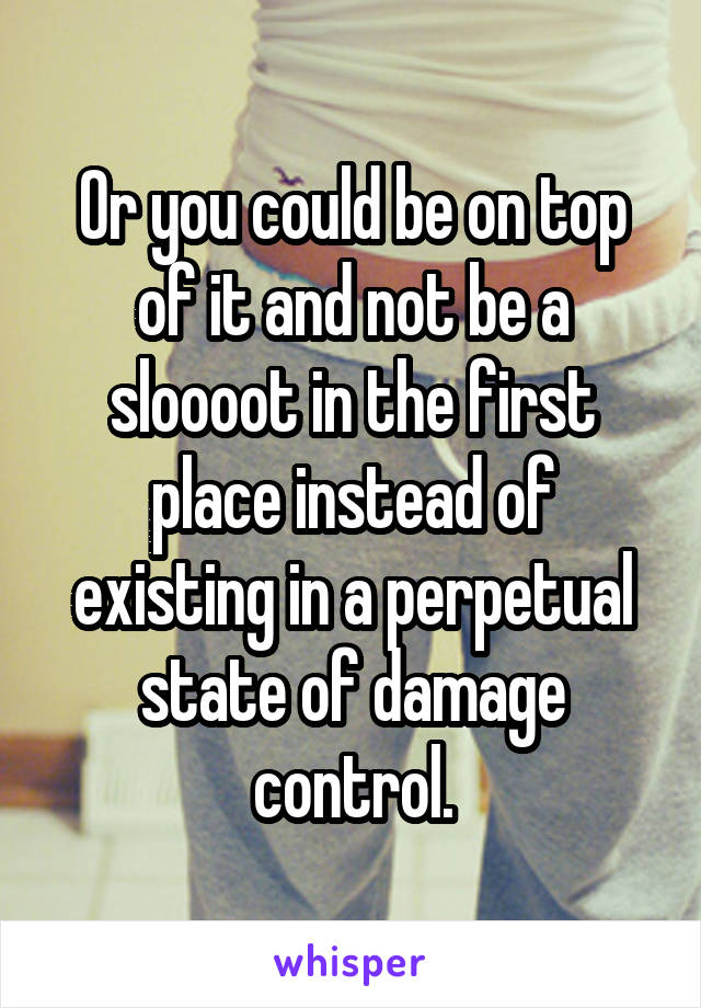 Or you could be on top of it and not be a sloooot in the first place instead of existing in a perpetual state of damage control.