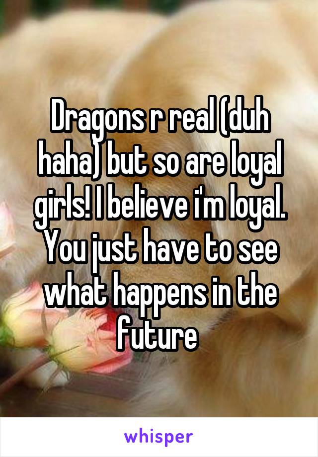 Dragons r real (duh haha) but so are loyal girls! I believe i'm loyal. You just have to see what happens in the future 