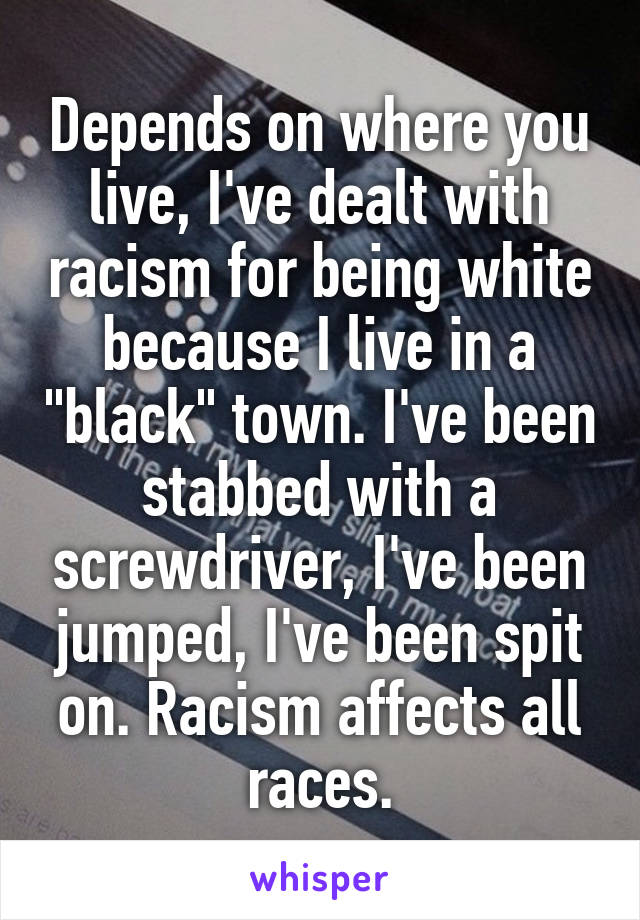Depends on where you live, I've dealt with racism for being white because I live in a "black" town. I've been stabbed with a screwdriver, I've been jumped, I've been spit on. Racism affects all races.