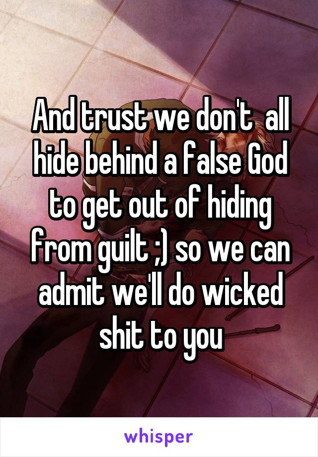 And trust we don't  all hide behind a false God to get out of hiding from guilt ;) so we can admit we'll do wicked shit to you