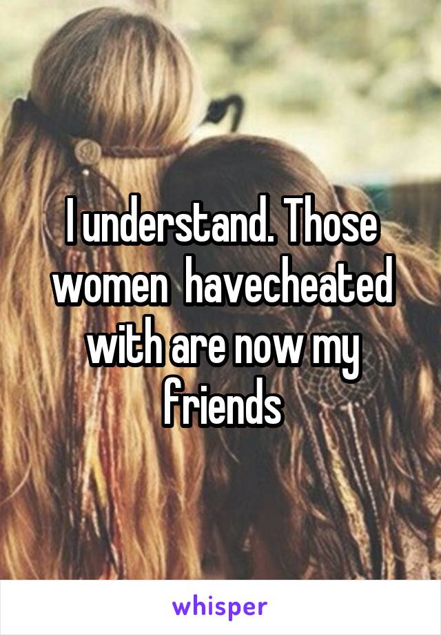 I understand. Those women  havecheated with are now my friends