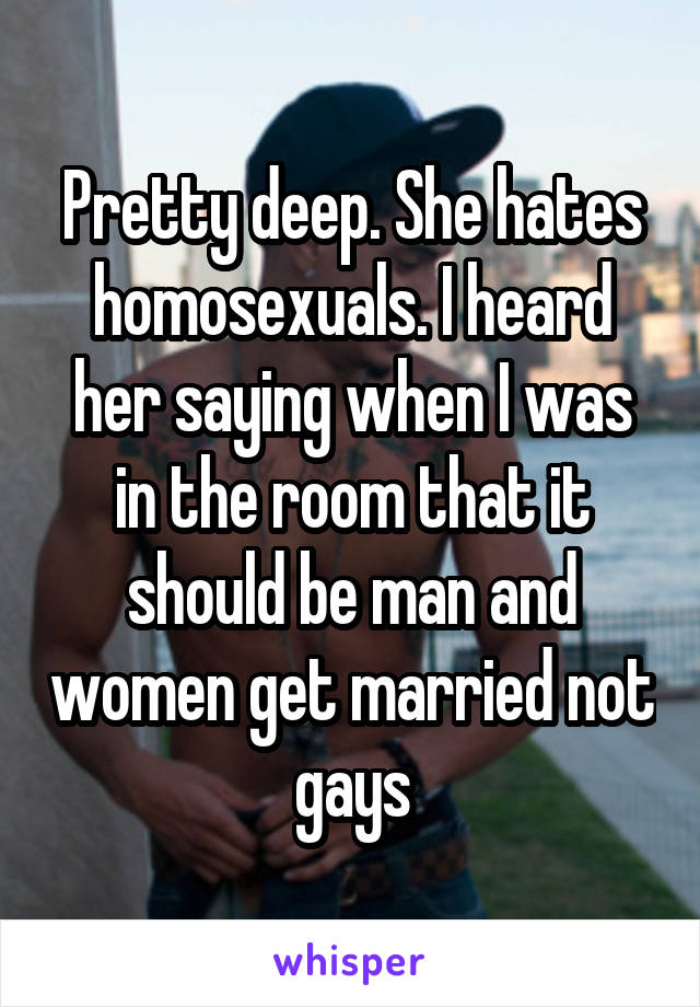 Pretty deep. She hates homosexuals. I heard her saying when I was in the room that it should be man and women get married not gays