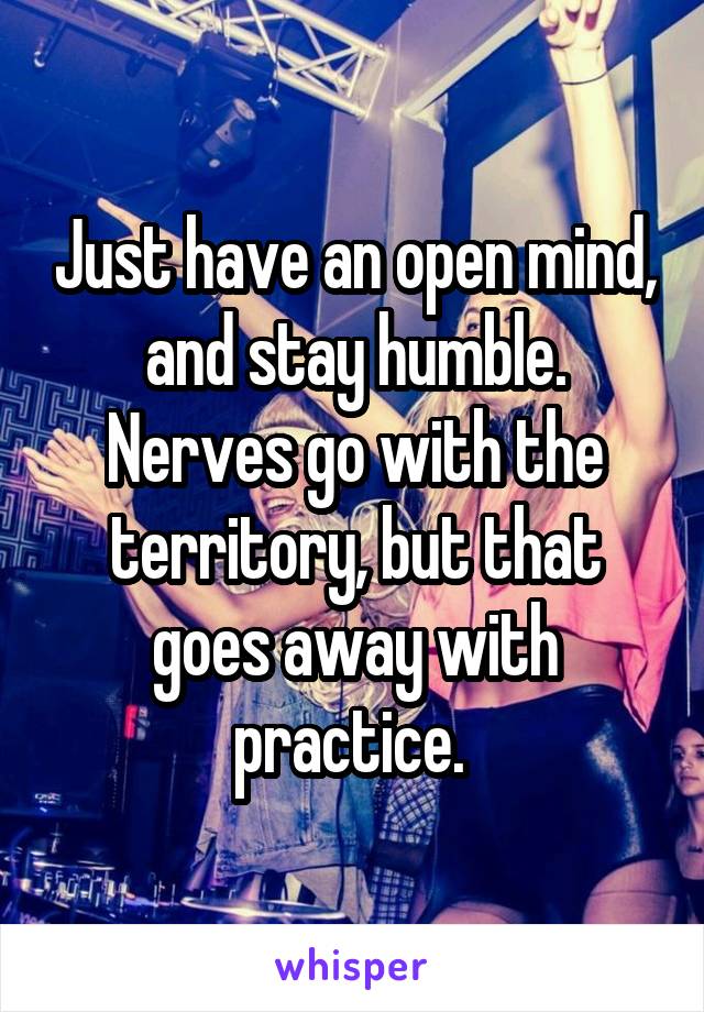 Just have an open mind, and stay humble. Nerves go with the territory, but that goes away with practice. 