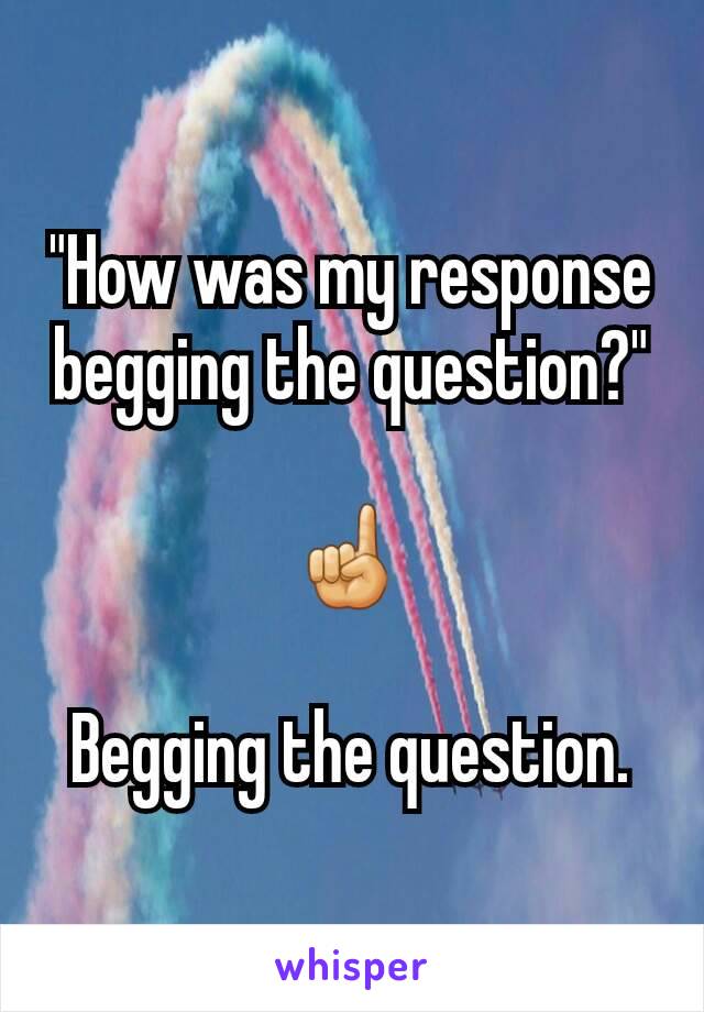 "How was my response begging the question?"

☝

Begging the question.