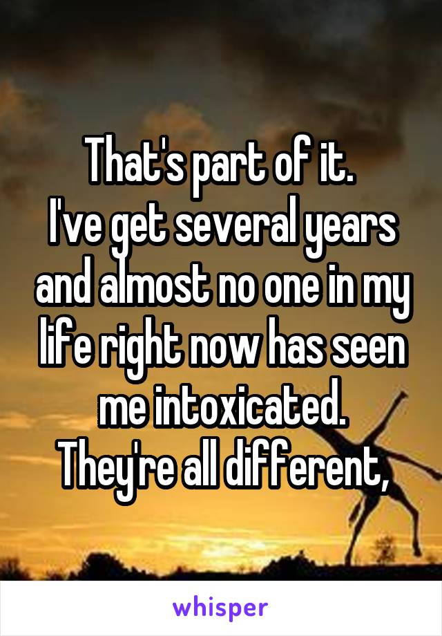 That's part of it. 
I've get several years and almost no one in my life right now has seen me intoxicated.
They're all different,