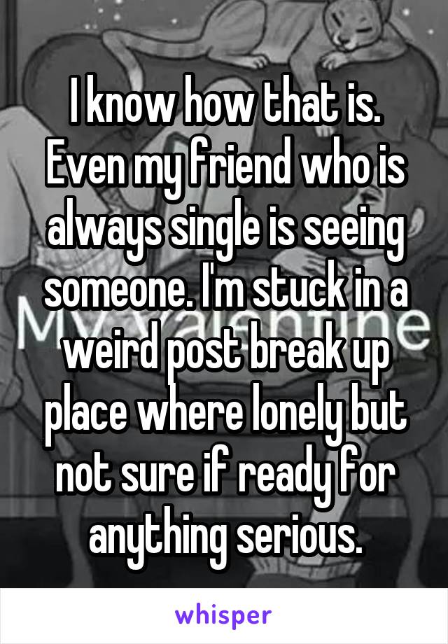 I know how that is. Even my friend who is always single is seeing someone. I'm stuck in a weird post break up place where lonely but not sure if ready for anything serious.