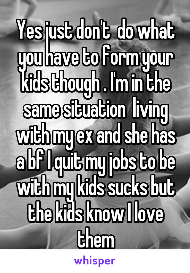 Yes just don't  do what you have to form your kids though . I'm in the same situation  living with my ex and she has a bf I quit my jobs to be with my kids sucks but the kids know I love them