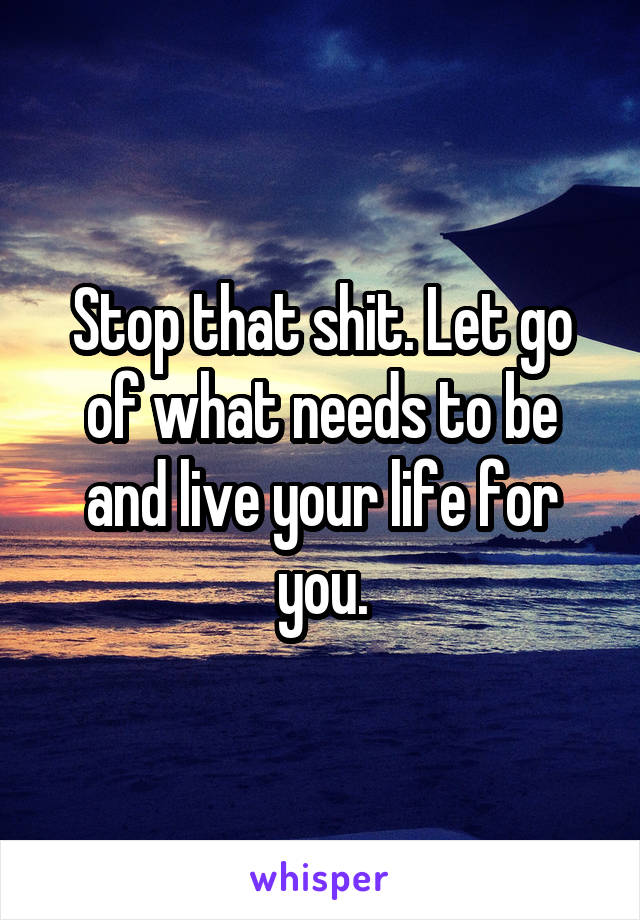 Stop that shit. Let go of what needs to be and live your life for you.