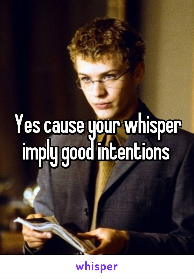 Yes cause your whisper imply good intentions 