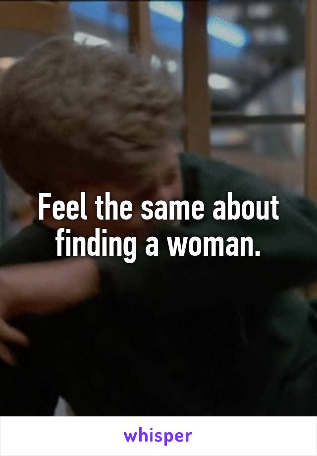 Feel the same about finding a woman.