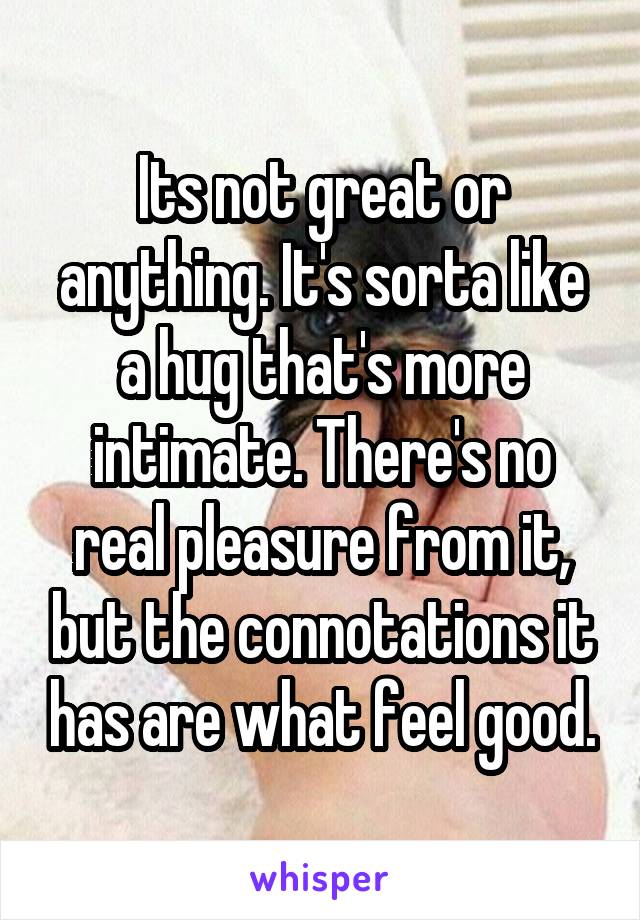 Its not great or anything. It's sorta like a hug that's more intimate. There's no real pleasure from it, but the connotations it has are what feel good.