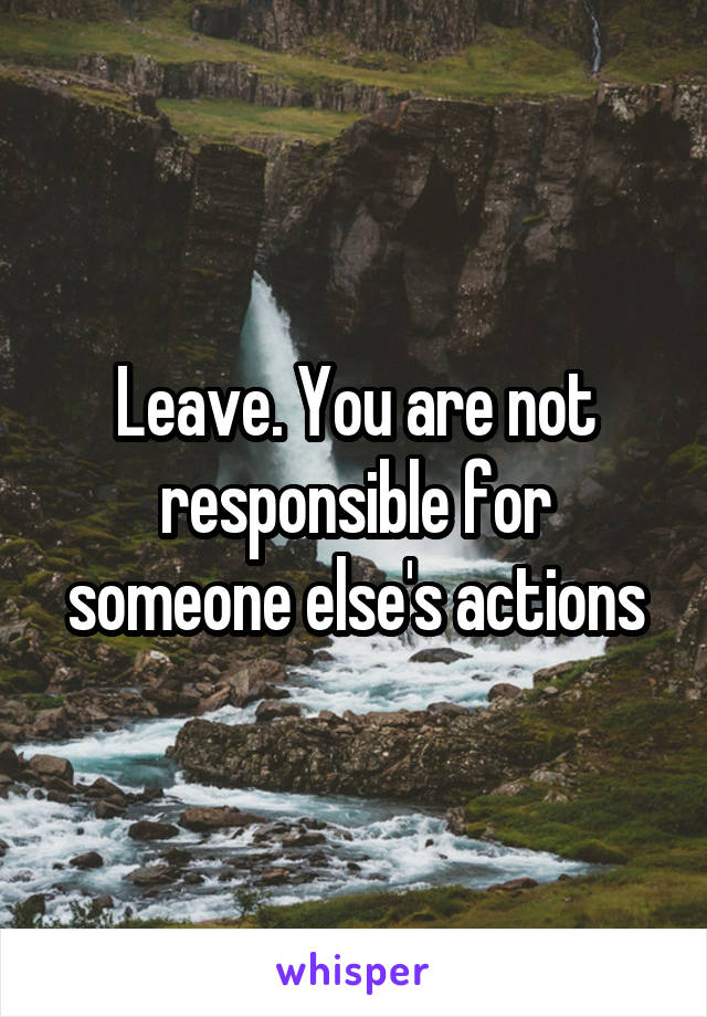 Leave. You are not responsible for someone else's actions