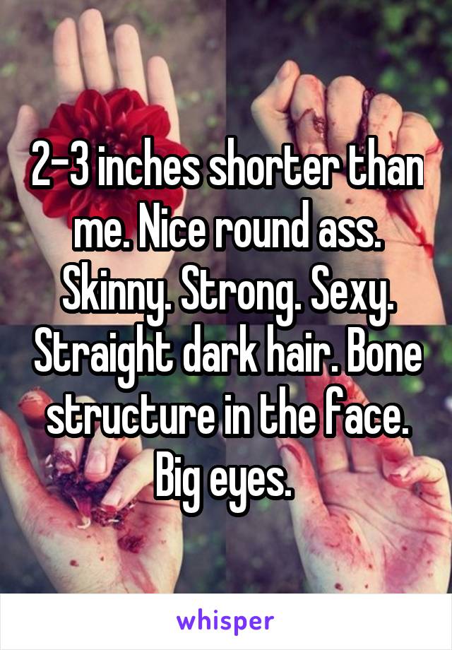 2-3 inches shorter than me. Nice round ass. Skinny. Strong. Sexy. Straight dark hair. Bone structure in the face. Big eyes. 