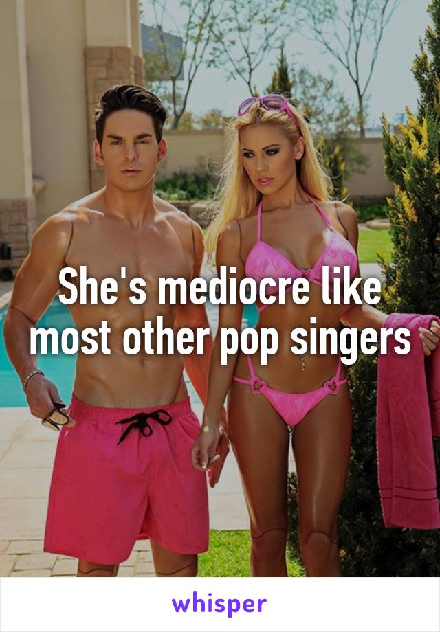 She's mediocre like most other pop singers