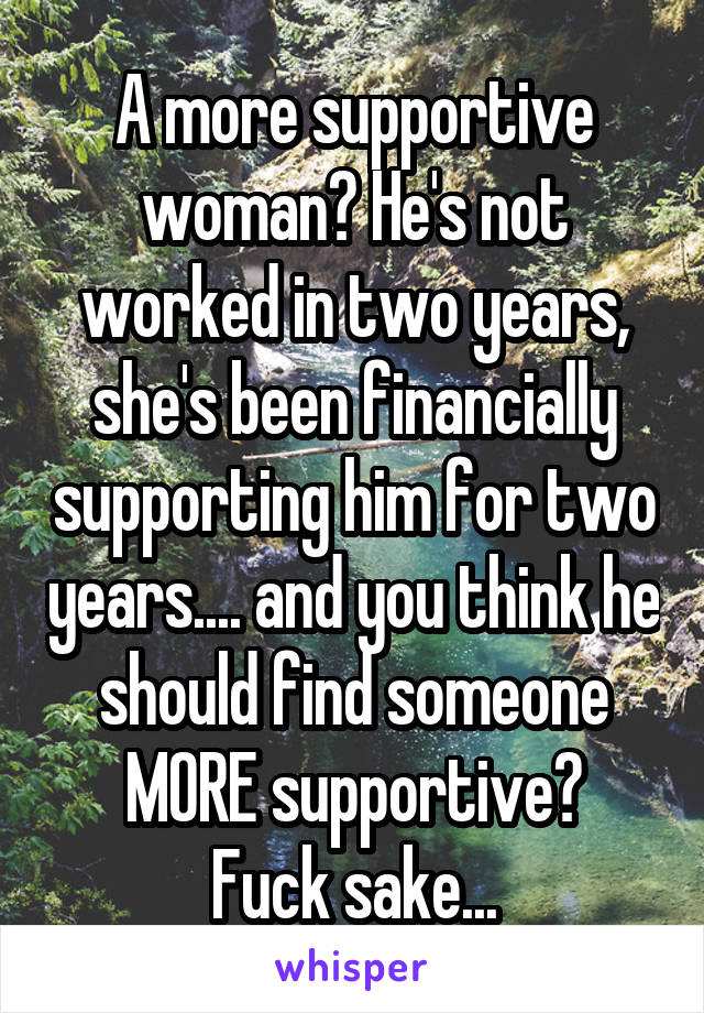 A more supportive woman? He's not worked in two years, she's been financially supporting him for two years.... and you think he should find someone MORE supportive?
Fuck sake...