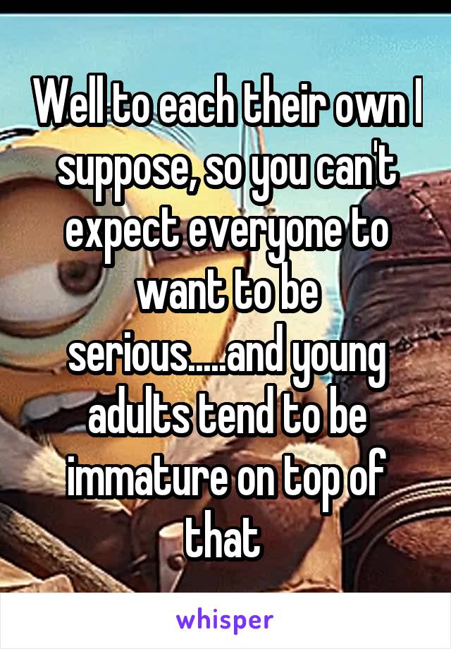 Well to each their own I suppose, so you can't expect everyone to want to be serious.....and young adults tend to be immature on top of that 
