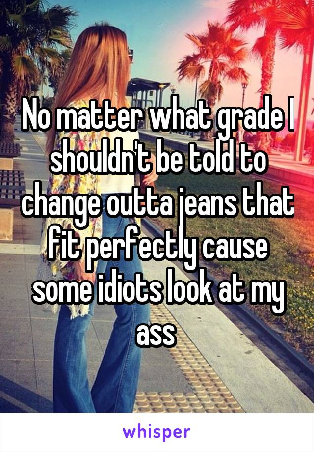 No matter what grade I shouldn't be told to change outta jeans that fit perfectly cause some idiots look at my ass 