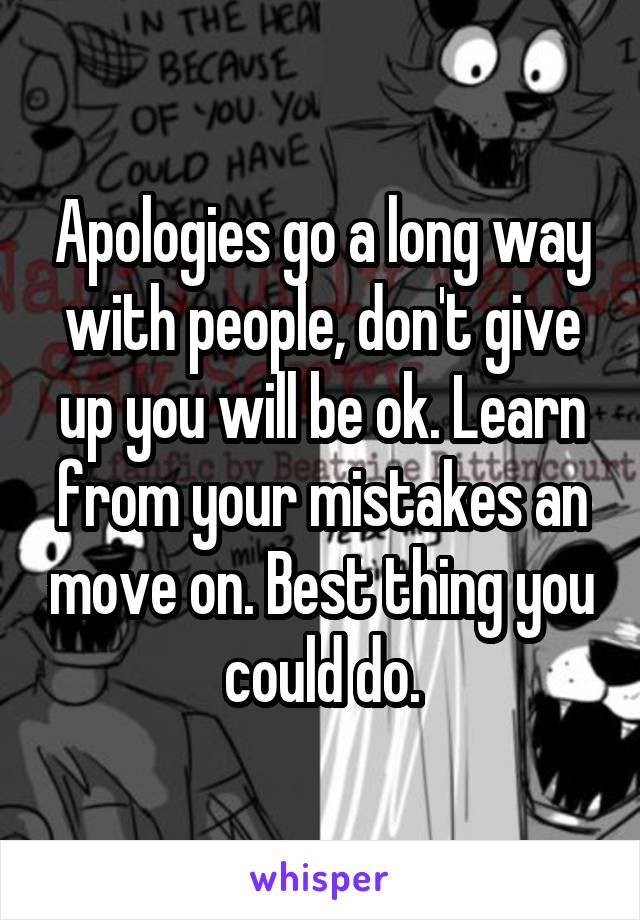 Apologies go a long way with people, don't give up you will be ok. Learn from your mistakes an move on. Best thing you could do.