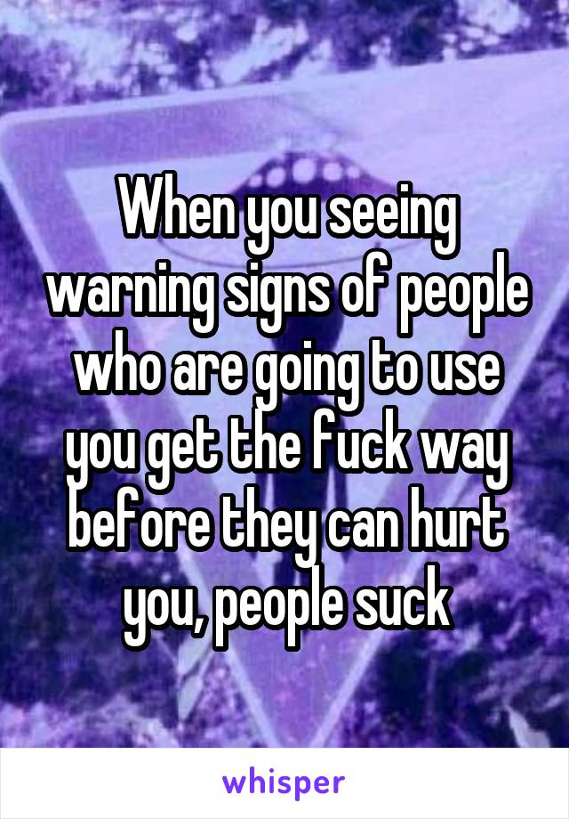 When you seeing warning signs of people who are going to use you get the fuck way before they can hurt you, people suck