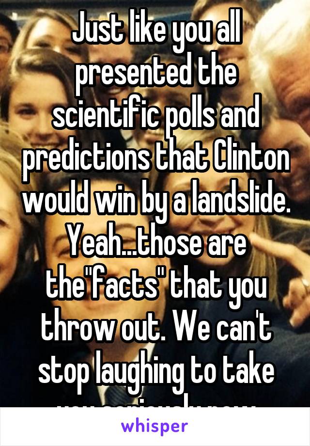 Just like you all presented the scientific polls and predictions that Clinton would win by a landslide. Yeah...those are the"facts" that you throw out. We can't stop laughing to take you seriously now