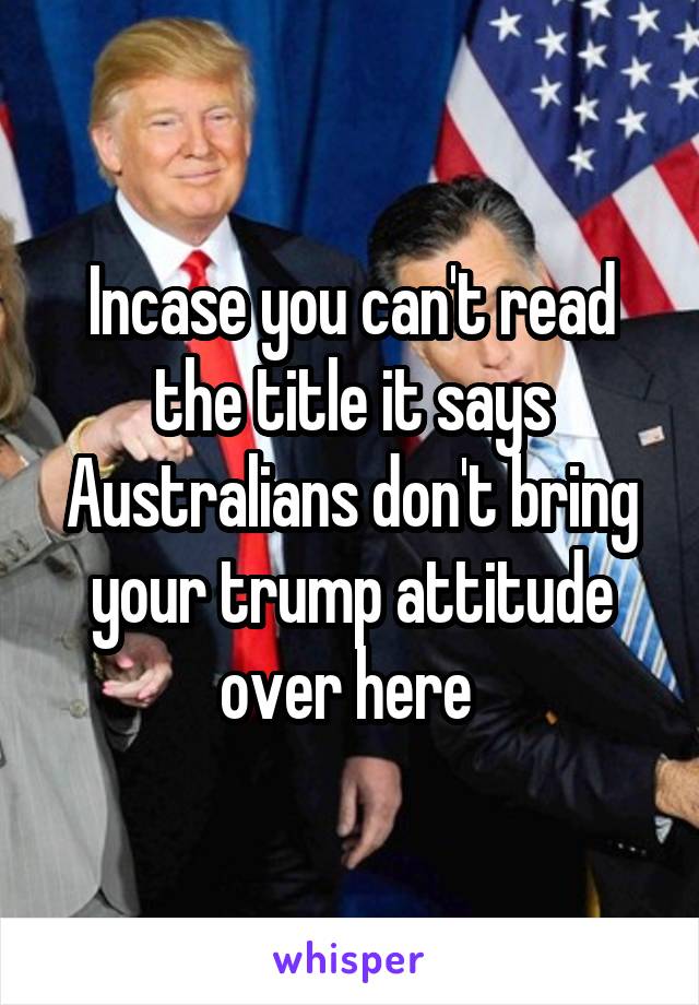 Incase you can't read the title it says Australians don't bring your trump attitude over here 