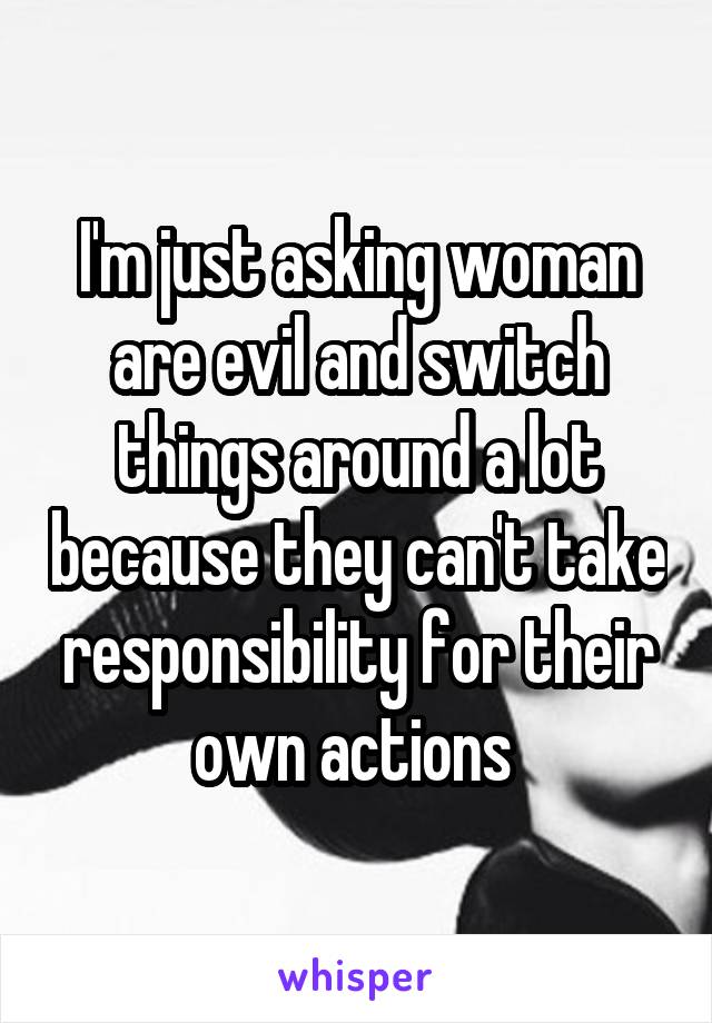 I'm just asking woman are evil and switch things around a lot because they can't take responsibility for their own actions 