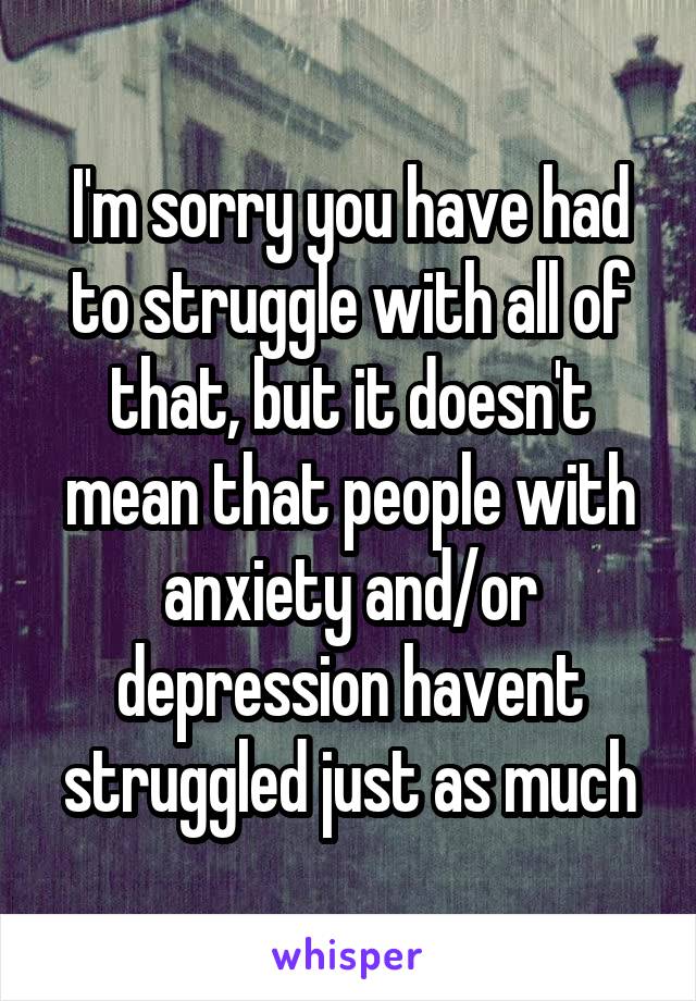 I'm sorry you have had to struggle with all of that, but it doesn't mean that people with anxiety and/or depression havent struggled just as much