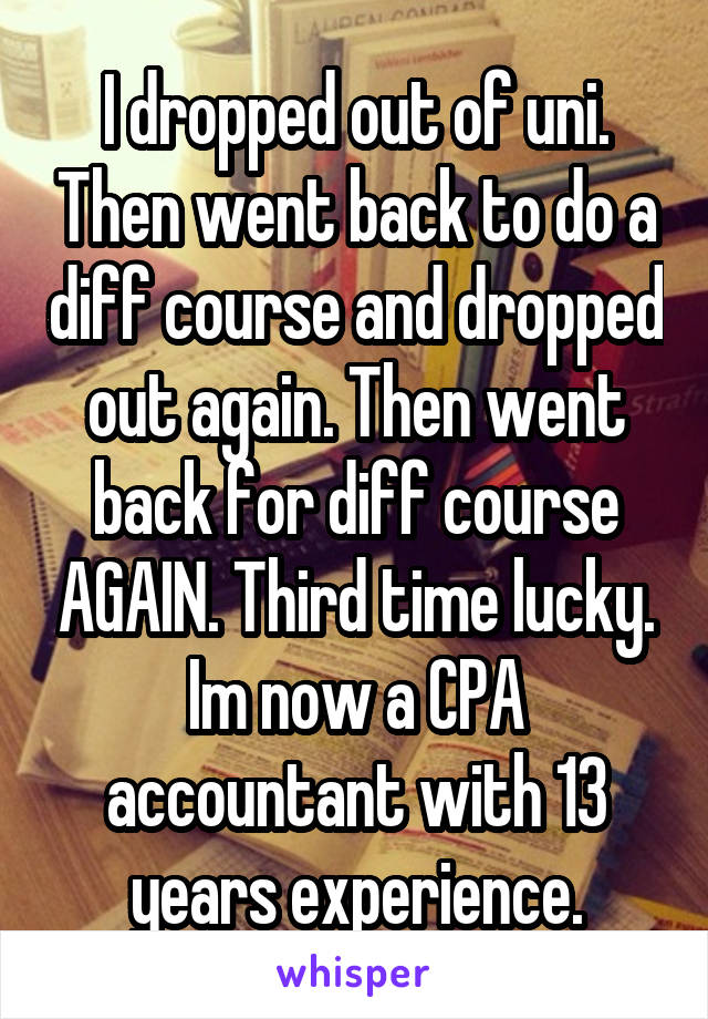 I dropped out of uni. Then went back to do a diff course and dropped out again. Then went back for diff course AGAIN. Third time lucky. Im now a CPA accountant with 13 years experience.