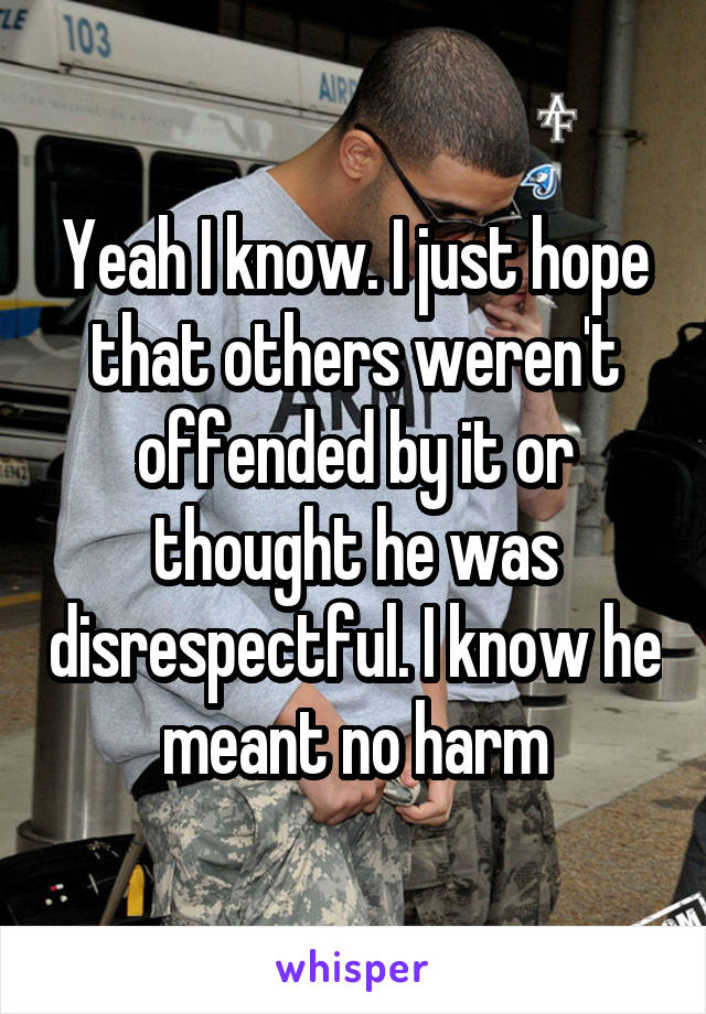 Yeah I know. I just hope that others weren't offended by it or thought he was disrespectful. I know he meant no harm