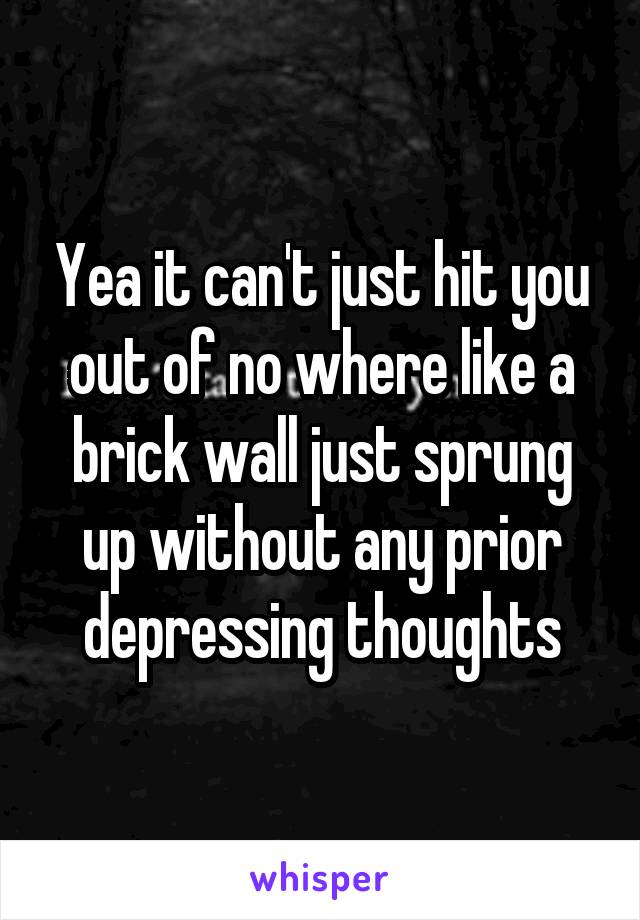 Yea it can't just hit you out of no where like a brick wall just sprung up without any prior depressing thoughts