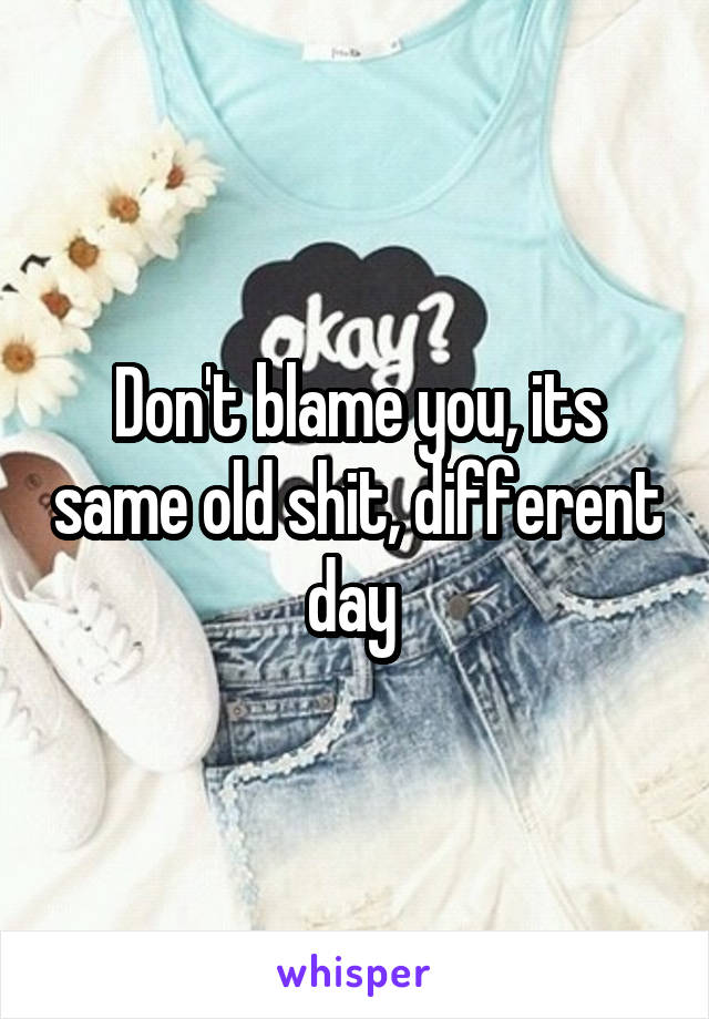 Don't blame you, its same old shit, different day 
