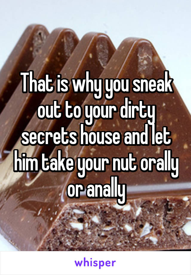 That is why you sneak out to your dirty secrets house and let him take your nut orally or anally