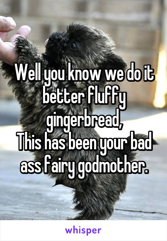 Well you know we do it better fluffy gingerbread,
This has been your bad ass fairy godmother.
