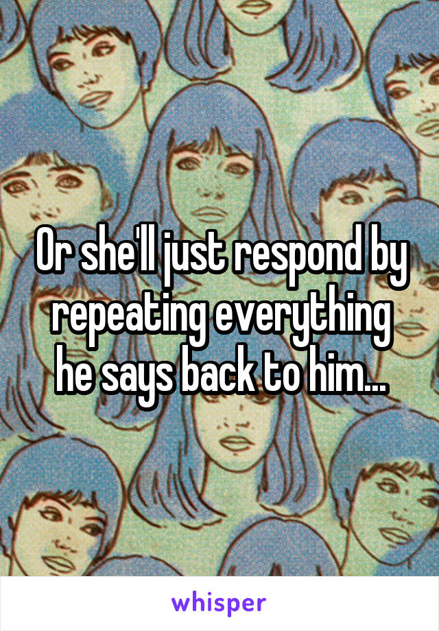Or she'll just respond by repeating everything he says back to him...