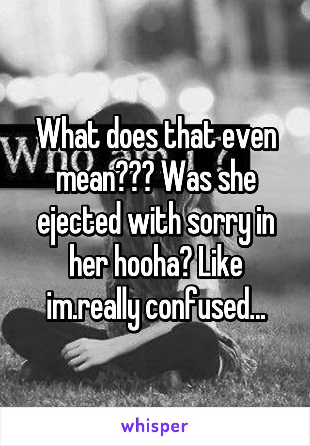 What does that even mean??? Was she ejected with sorry in her hooha? Like im.really confused...