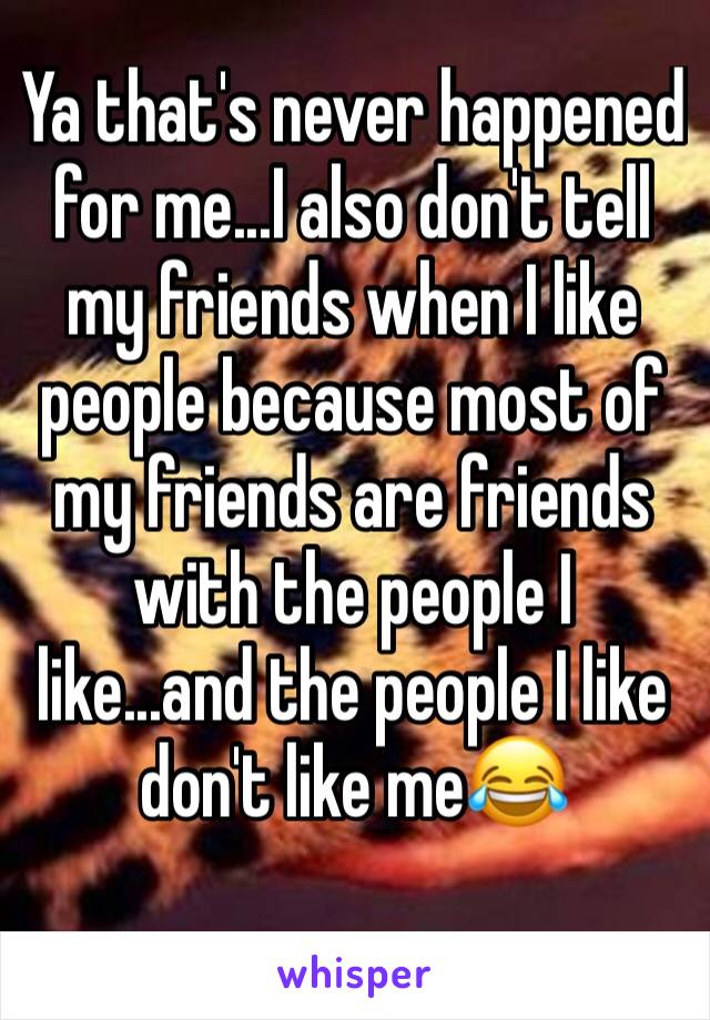 Ya that's never happened for me...I also don't tell my friends when I like people because most of my friends are friends with the people I like...and the people I like don't like me😂