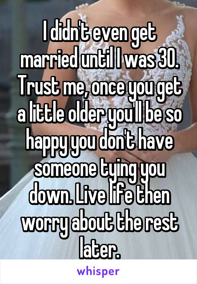 I didn't even get married until I was 30. Trust me, once you get a little older you'll be so happy you don't have someone tying you down. Live life then worry about the rest later.