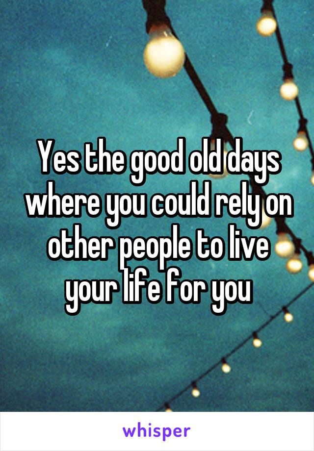 Yes the good old days where you could rely on other people to live your life for you