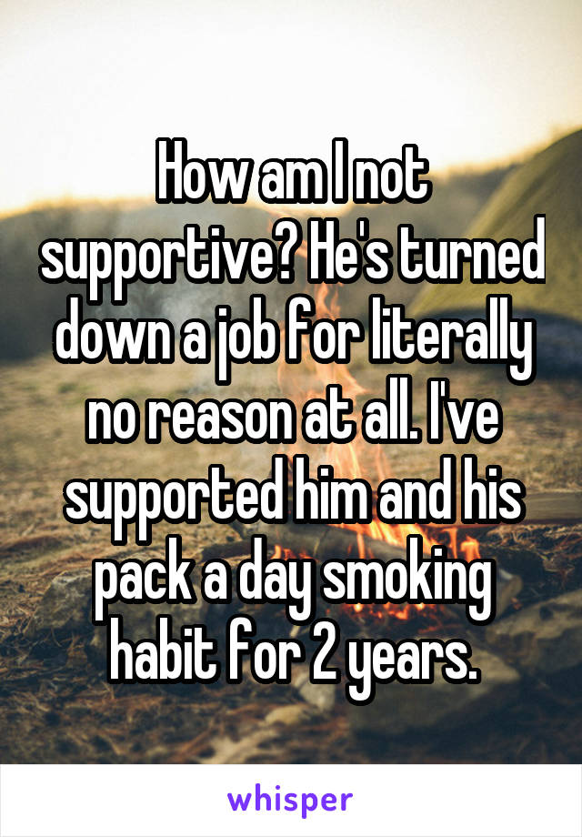 How am I not supportive? He's turned down a job for literally no reason at all. I've supported him and his pack a day smoking habit for 2 years.