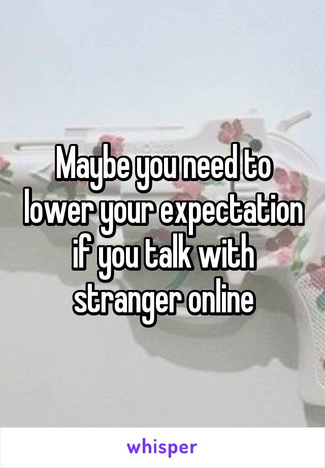Maybe you need to lower your expectation if you talk with stranger online