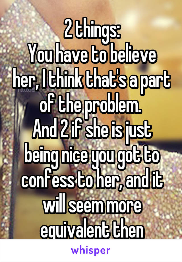 2 things:
You have to believe her, I think that's a part of the problem. 
And 2 if she is just being nice you got to confess to her, and it will seem more equivalent then