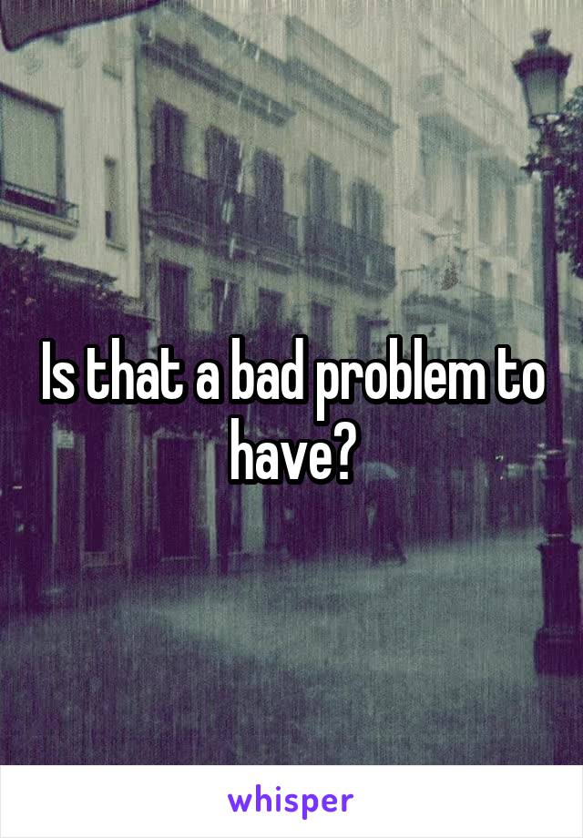 Is that a bad problem to have?