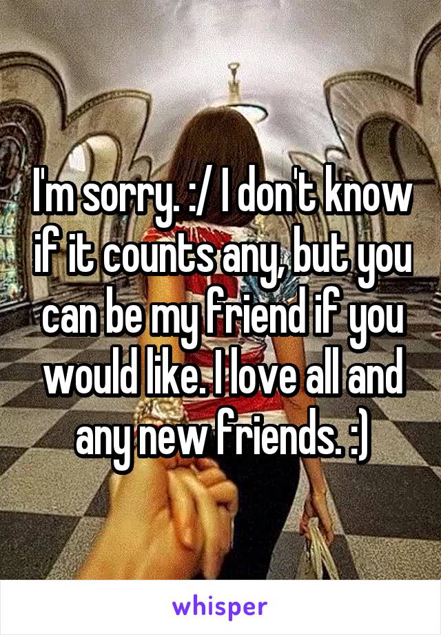 I'm sorry. :/ I don't know if it counts any, but you can be my friend if you would like. I love all and any new friends. :)