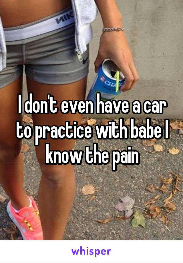 I don't even have a car to practice with babe I know the pain