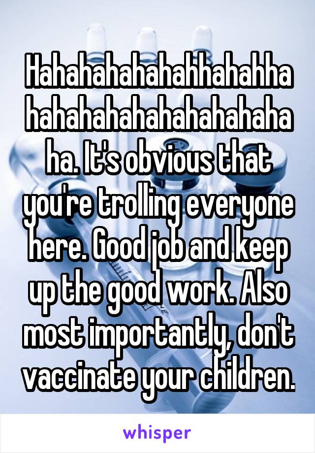 Hahahahahahahhahahhahahahahahahahahahahaha. It's obvious that you're trolling everyone here. Good job and keep up the good work. Also most importantly, don't vaccinate your children.