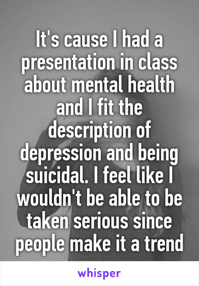 It's cause I had a presentation in class about mental health and I fit the description of depression and being suicidal. I feel like I wouldn't be able to be taken serious since people make it a trend