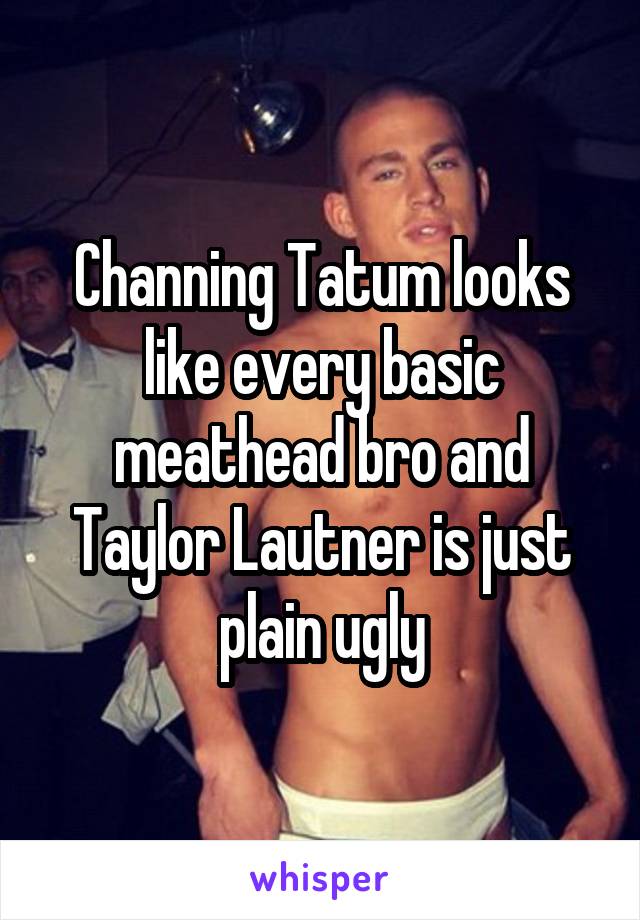 Channing Tatum looks like every basic meathead bro and Taylor Lautner is just plain ugly